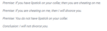 Premise: If you have lipstick on your collar, then you are cheating on me.
Premise: If you are cheating on me, then I will divorce you.
Premise: You do not have lipstick on your collar.
Conclusion: I will not divorce you.
