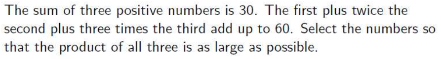 The sum of three positive numbers is 30. The first plus twice the
second plus three times the third add up to 60. Select the numbers so
that the product of all three is as large as possible.
