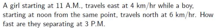 A girl starting at 11 A.M., travels east at 4 km/hr while a boy,
starting at noon from the same point, travels north at 6 km/hr. How
fast are they separating at 3 P.M.
