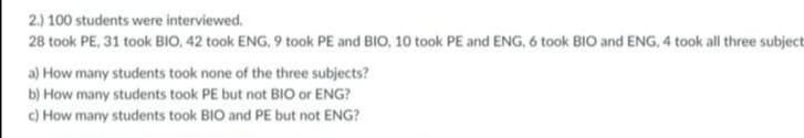 2.) 100 students were interviewed.
28 took PE, 31 took BIO, 42 took ENG, 9 took PE and BIO, 10 took PE and ENG, 6 took BIO and ENG, 4 took all three subject
a) How many students took none of the three subjects?
b) How many students took PE but not BIO or ENG?
c) How many students took BIO and PE but not ENG?
