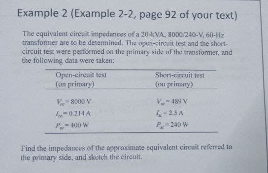 Example 2 (Example 2-2, page 92 of your text)
The equivalent circuit impedances of a 20-kVA, 8000/240-V, 60-Hz
transformer are to be determined. The open-circuit test and the short-
circuit test were performed on the primary side of the transformer, and
the following data were taken:
Open-circuit test
(on primary)
Short-circuit test
(on primary)
= 8000 V
V- 489 V
2.5 A
P 240 W
0.214 A
P= 400 W
Find the impedances of the approximate equivalent circuit referred to
the primary side, and sketch the circuit.
