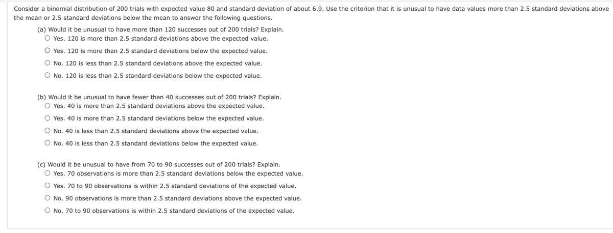 Consider a binomial distribution of 200 trials with expected value 80 and standard deviation of about 6.9. Use the criterion that it is unusual to have data values more than 2.5 standard deviations above
the mean or 2.5 standard deviations below the mean to answer the following questions.
(a) Would it be unusual to have more than 120 successes out of 200 trials? Explain.
O Yes. 120 is more than 2.5 standard deviations above the expected value.
O Yes. 120 is more than 2.5 standard deviations below the expected value.
O No. 120 is less than 2.5 standard deviations above the expected value.
O No. 120 is less than 2.5 standard deviations below the expected value.
(b) Would it be unusual to have fewer than 40 successes out of 200 trials? Explain.
O Yes. 40 is more than 2.5 standard deviations above the expected value.
O Yes. 40 is more than 2.5 standard deviations below the expected value.
O No. 40 is less than 2.5 standard deviations above the expected value.
O No. 40 is less than 2.5 standard deviations below the expected value.
(c) Would it be unusual to have from 70 to 90 successes out of 200 trials? Explain.
Yes. 70 observations is more than 2.5 standard deviations below the expected value.
O Yes. 70 to 90 observations is within 2.5 standard deviations of the expected value.
O No. 90 observations is more than 2.5 standard deviations above the expected value.
O No. 70 to 90 observations is within 2.5 standard deviations of the expected value.
