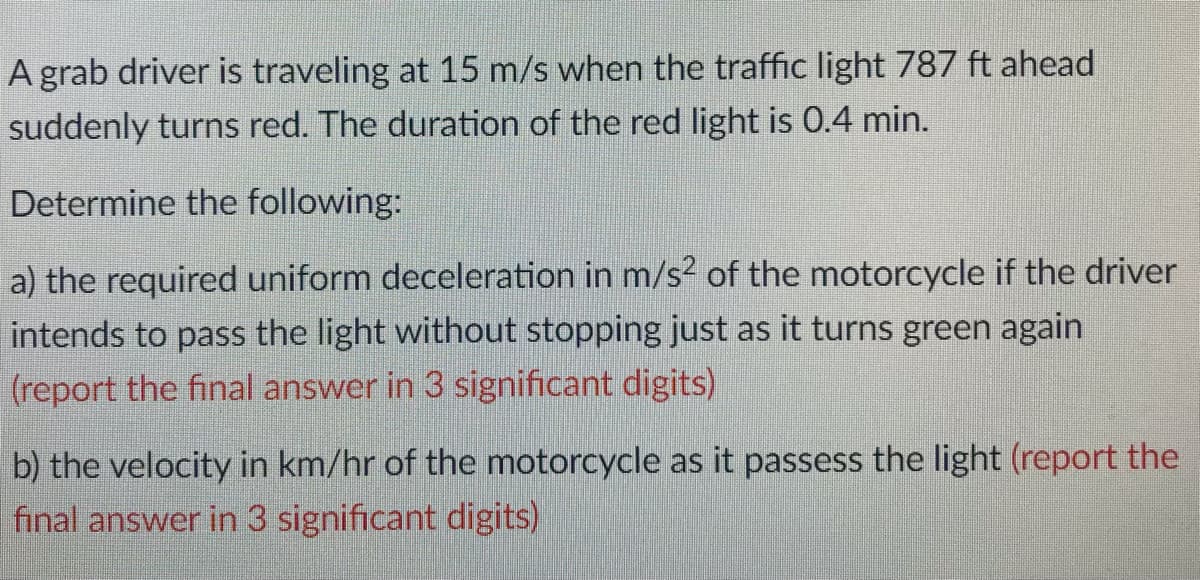 A grab driver is traveling at 15 m/s when the traffic light 787 ft ahead
suddenly turns red. The duration of the red light is 0.4 min.
Determine the following:
a) the required uniform deceleration in m/s? of the motorcycle if the driver
intends to pass the light without stopping just as it turns green again
(report the final answer in 3 significant digits)
b) the velocity in km/hr of the motorcycle as it passess the light (report the
final answer in 3 significant digits)
