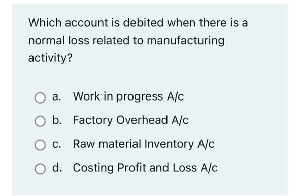 Which account is debited when there is a
normal loss related to manufacturing
activity?
a. Work in progress A/c
b. Factory Overhead A/c
c. Raw material Inventory A/c
d. Costing Profit and Loss A/c
