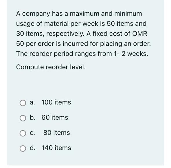 A company has a maximum and minimum
usage of material per week is 50 items and
30 items, respectively. A fixed cost of OMR
50 per order is incurred for placing an order.
The reorder period ranges from 1- 2 weeks.
Compute reorder level.
a. 100 items
b. 60 items
О с
С.
80 items
d. 140 items
