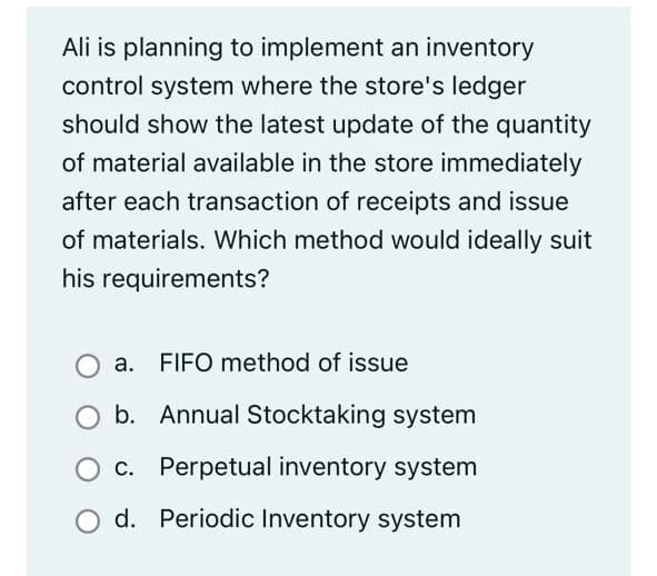 Ali is planning to implement an inventory
control system where the store's ledger
should show the latest update of the quantity
of material available in the store immediately
after each transaction of receipts and issue
of materials. Which method would ideally suit
his requirements?
a. FIFO method of issue
b. Annual Stocktaking system
O C. Perpetual inventory system
d. Periodic Inventory system

