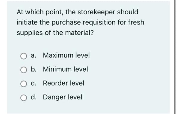 At which point, the storekeeper should
initiate the purchase requisition for fresh
supplies of the material?
a. Maximum level
O b. Minimum level
c. Reorder level
d. Danger level
