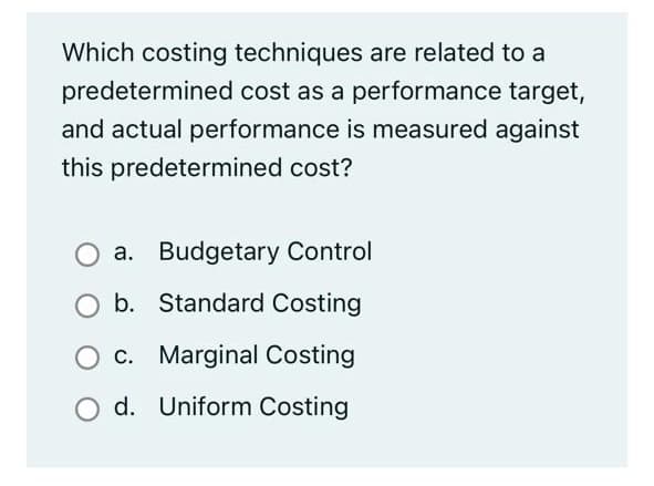 Which costing techniques are related to a
predetermined cost as a performance target,
and actual performance is measured against
this predetermined cost?
a. Budgetary Control
O b. Standard Costing
c. Marginal Costing
d. Uniform Costing

