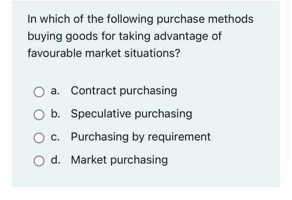 In which of the following purchase methods
buying goods for taking advantage of
favourable market situations?
a. Contract purchasing
b. Speculative purchasing
c. Purchasing by requirement
d. Market purchasing
