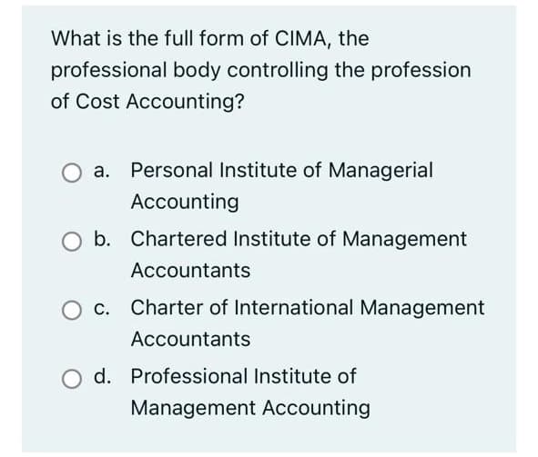 What is the full form of CIMA, the
professional body controlling the profession
of Cost Accounting?
a. Personal Institute of Managerial
Accounting
b. Chartered Institute of Management
Accountants
O c. Charter of International Management
Accountants
d. Professional Institute of
Management Accounting
