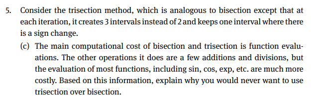 5. Consider the trisection method, which is analogous to bisection except that at
each iteration, it creates 3 intervals instead of 2 and keeps one interval where there
is a sign change.
(c) The main computational cost of bisection and trisection is function evalu-
ations. The other operations it does are a few additions and divisions, but
the evaluation of most functions, including sin, cos, exp, etc. are much more
costly. Based on this information, explain why you would never want to use
trisection over bisection.