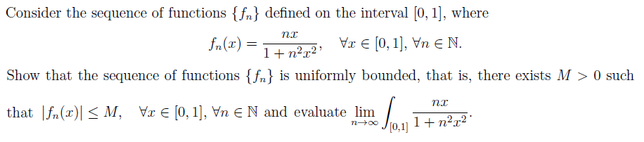 Consider the sequence of functions {f} defined on the interval [0, 1], where
nx
fn(z) =
Vx € [0, 1], Vn € N.
1+n²x²¹
Show that the sequence of functions {f} is uniformly bounded, that is, there exists M >0 such
nx
that f(x)| ≤ M, Vx [0, 1], Vn N and evaluate lim 2 1
n→∞
1+n²x²1
[0,1]