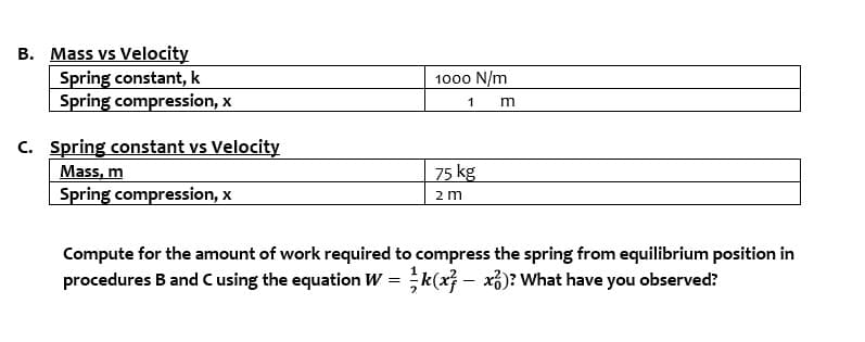 B. Mass vs Velocity
Spring constant, k
Spring compression, x
1000 N/m
1
C. Spring constant vs Velocity
Mass, m
75 kg
Spring compression, x
2 m
Compute for the amount of work required to compress the spring from equilibrium position in
procedures B and C using the equation W = (x²-x)? What have you observed?
m