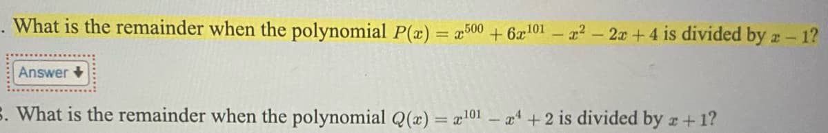 . What is the remainder when the polynomial P(æ) = a500 +6æ101 – 2-2x+4 is divided by a- 1?
Answer +
S. What is the remainder when the polynomial Q(x) = a101 - 4 +2 is divided by a+1?
%3D
