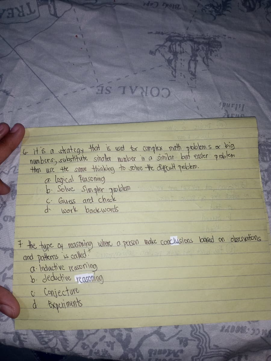 Blody Cape
TREA
CORAL SE.
pur
6 itis a strategy that is usd for compkex math pobem s or big
num bers; substitute simaler mumber in a similar but easier problem
then use the same thinking to solve the difftult qroblem.
a logical Prasoning)
b. Solue Simpler goben
C. Guess and check
d work backwords
ON
+ the type of reasoniny whare a perseo make conclusions basd on oboenvations
and patkms is called?
a Inductive reasoning
b. deductive
C Conjectore
d Bxperiments
reasoning
