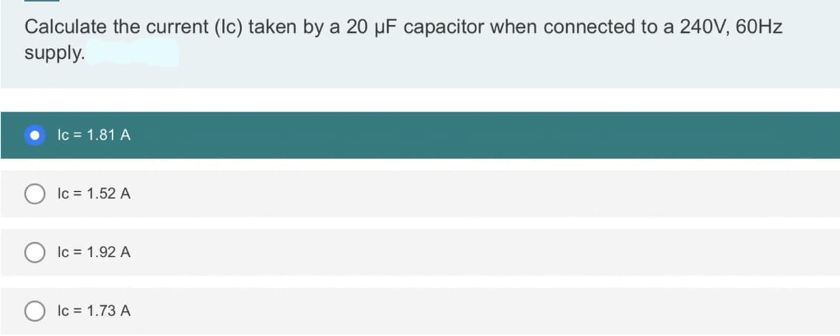 Calculate the current (Ic) taken by a 20 μµF capacitor when connected to a 240V, 60Hz
supply.
Ic = 1.81 A
lc = 1.52 A
Ic = 1.92 A
lc = 1.73 A