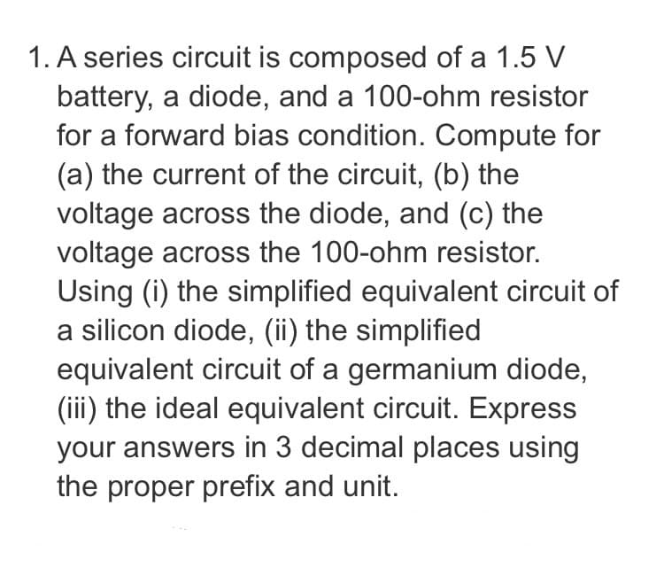 1. A series circuit is composed of a 1.5 V
battery, a diode, and a 100-ohm resistor
for a forward bias condition. Compute for
(a) the current of the circuit, (b) the
voltage across the diode, and (c) the
voltage across the 100-ohm resistor.
Using (i) the simplified equivalent circuit of
a silicon diode, (ii) the simplified
equivalent circuit of a germanium diode,
(iii) the ideal equivalent circuit. Express
your answers in 3 decimal places using
the proper prefix and unit.