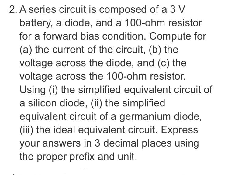 2. A series circuit is composed of a 3 V
battery, a diode, and a 100-ohm resistor
for a forward bias condition. Compute for
(a) the current of the circuit, (b) the
voltage across the diode, and (c) the
voltage across the 100-ohm resistor.
Using (i) the simplified equivalent circuit of
a silicon diode, (ii) the simplified
equivalent circuit of a germanium diode,
(iii) the ideal equivalent circuit. Express
your answers in 3 decimal places using
the proper prefix and unit.