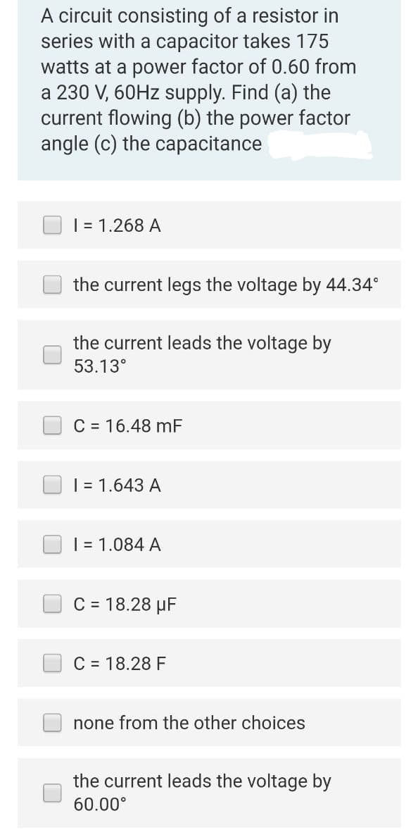 A circuit consisting of a resistor in
series with a capacitor takes 175
watts at a power factor of 0.60 from
a 230 V, 60Hz supply. Find (a) the
current flowing (b) the power factor
angle (c) the capacitance
I = 1.268 A
the current legs the voltage by 44.34°
the current leads the voltage by
53.13°
C = 16.48 mF
I = 1.643 A
I = 1.084 A
C = 18.28 μF
C = 18.28 F
none from the other choices
the current leads the voltage by
60.00°