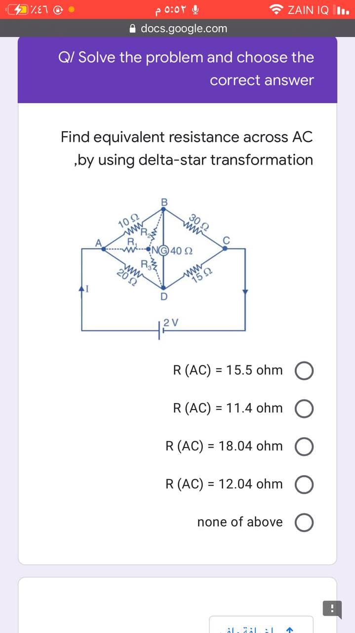 0:0r Q
* ZAIN IQ I.
A docs.google.com
Q/ Solve the problem and choose the
correct answer
Find equivalent resistance across AC
„by using delta-star transformation
10Ω
ww
30 2
C
N40 2
ww
20 Ω
www
15 Ω
R (AC) = 15.5 ohm
R (AC) = 11.4 ohm
%3D
R (AC) = 18.04 ohm
%3D
R (AC) = 12.04 ohm
%3D
none of above
个
