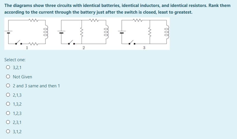 The diagrams show three circuits with identical batteries, identical inductors, and identical resistors. Rank them
according to the current through the battery just after the switch is closed, least to greatest.
2
Select one:
O 3,2,1
O Not Given
O 2 and 3 same and then 1
O 2,1,3
O 1,3,2
O 1,2,3
O 2,3,1
O 3,1,2
ell
ll
ll
