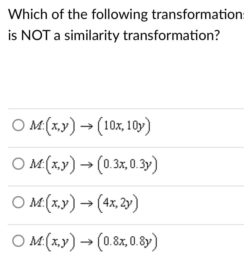 Which of the following transformation:
is NOT a similarity transformation?
O M:(x,y) → (10x, 10y
)
O M(x,y) → (0.3x,0.3)
M:[X,y
O M(x.y) → (4x, 2y)
O M(x,y) → (0.8x, 0.8y)
