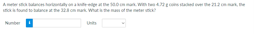 A meter stick balances horizontally on a knife-edge at the 50.0 cm mark. With two 4.72 g coins stacked over the 21.2 cm mark, the
stick is found to balance at the 32.8 cm mark. What is the mass of the meter stick?
Number
i
Units
