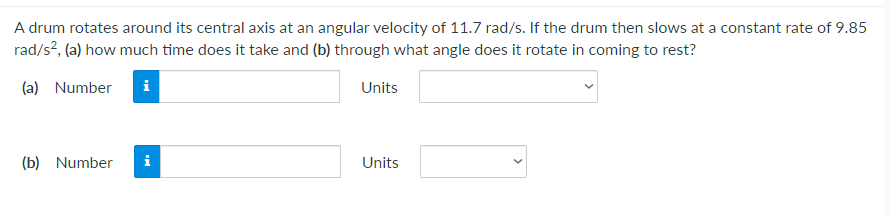 A drum rotates around its central axis at an angular velocity of 11.7 rad/s. If the drum then slows at a constant rate of 9.85
rad/s?, (a) how much time does it take and (b) through what angle does it rotate in coming to rest?
(a) Number
i
Units
(b) Number
i
Units
