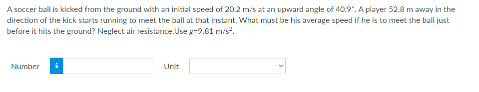 A soccer ball is kicked from the ground with an initial speed of 20.2 m/s at an upward angle of 40.9*. A player 52.8 m away in the
direction of the kick starts running to meet the ball at that instant. What must be his average speed if he is to meet the ball just
before it hits the ground? Neglect air resistance.Use g=9.81 m/s?.
Number
i
Unit
