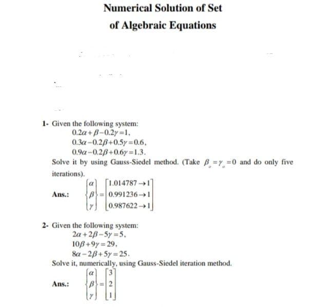 Numerical Solution of Set
of Algebraic Equations
1- Given the following system:
0.2a+B-0.2y 1,
0.3a-0.2B+0.5y 0.6.
0.9a-0.28+0.6y =1.3.
Solve it by using Gauss-Siedel method. (Take B =y =0 and do only five
iterations).
[1.0147871]
Ans.:
0.991236→1
[0.987622→1]
2- Given the following system:
2a + 28-5y 5,
10B+9y = 29,
8a - 28+ 5y = 25.
Solve it, numerically, using Gauss-Siedel iteration method.
Ans.:
