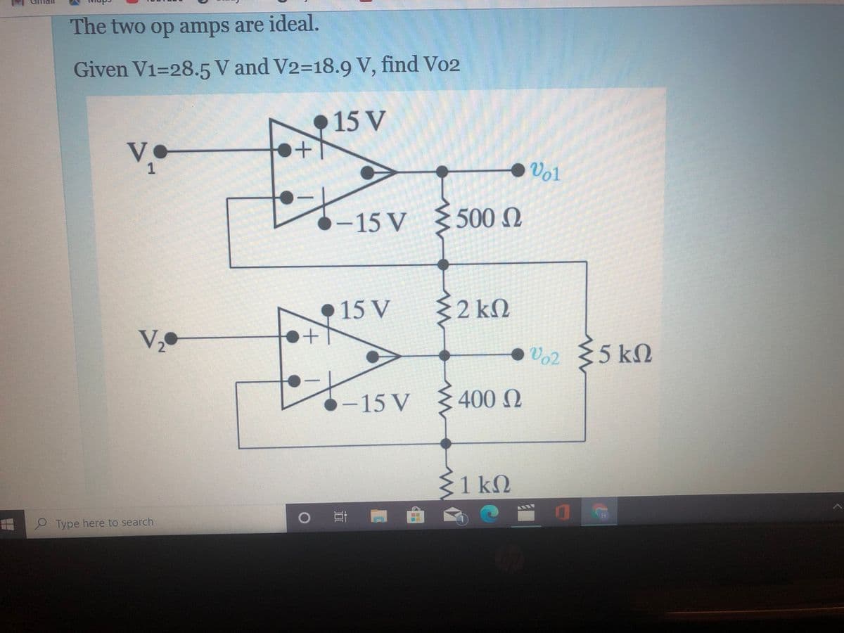 The two op amps are ideal.
Given V1=28.5 V and V2=18.9 V, find V02
15 V
V
1
●Vol
-15 V
5000
15 V
2 kM
V,•
Vo2 {5 kM
-15 V
4000
{1 kM
Type here to search
