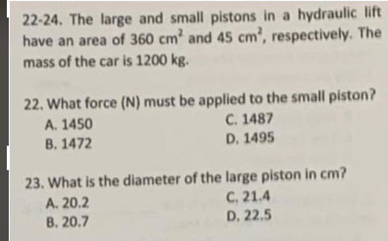 22-24. The large and small pistons in a hydraulic lift
have an area of 360 cm² and 45 cm², respectively. The
mass of the car is 1200 kg.
22. What force (N) must be applied to the small piston?
A. 1450
C. 1487
B. 1472
D. 1495
23. What is the diameter of the large piston in cm?
C. 21.4
A. 20.2
B. 20.7
D. 22.5
