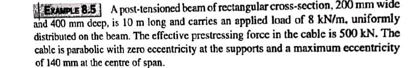 EXAMPLE 8.5 A post-tensioned beam of rectangular cross-section, 200 mm wide
and 400 mm deep, is 10 m long and carries an applied load of 8 kN/m, uniformly
distributed on the beam. The effective prestressing force in the cable is 500 kN. The
cable is parabolic with zero eccentricity at the supports and a maximum eccentricity
of 140 mm at the centre of span.