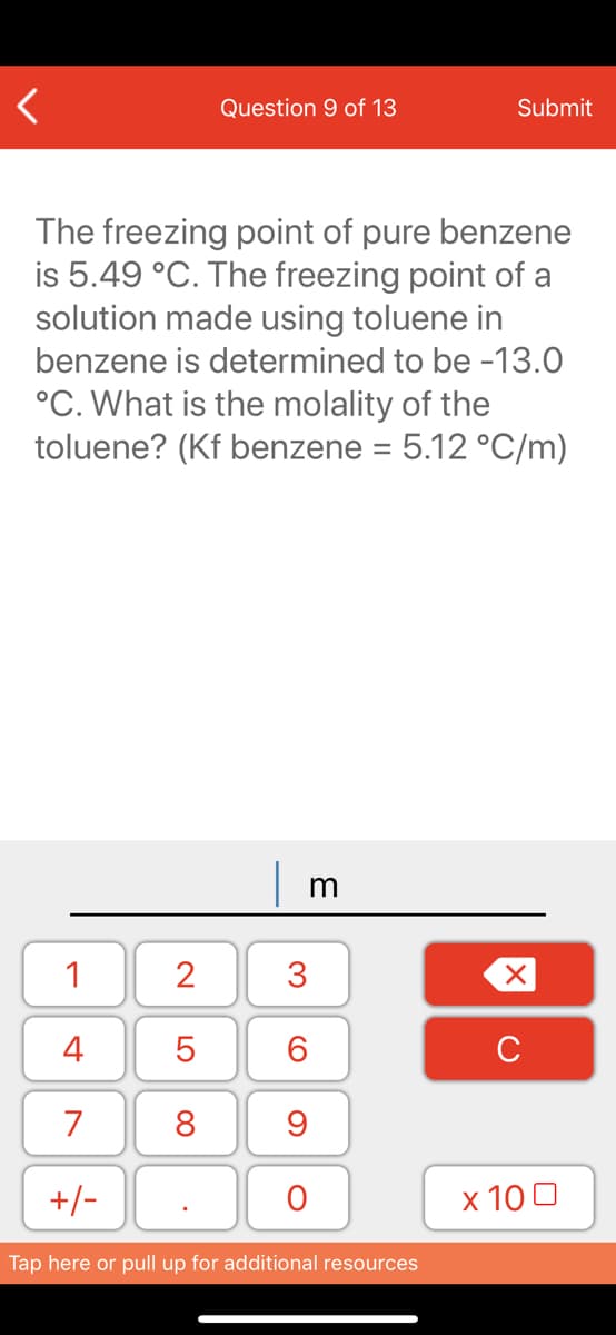 Question 9 of 13
Submit
The freezing point of pure benzene
is 5.49 °C. The freezing point of a
solution made using toluene in
benzene is determined to be -13.0
°C. What is the molality of the
toluene? (Kf benzene = 5.12 °C/m)
1
2
3
4
6.
C
7
8
+/-
x 10 0
Tap here or pull up for additional resources
LO

