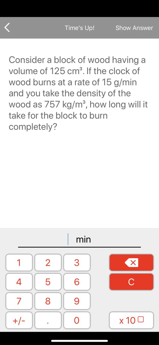 Consider a block of wood having a
volume of 125 cm³. If the clock of
wood burns at a rate of 15 g/min
and you take the density of the
wood as 757 kg/m³, how long will it
take for the block to burn
completely?
