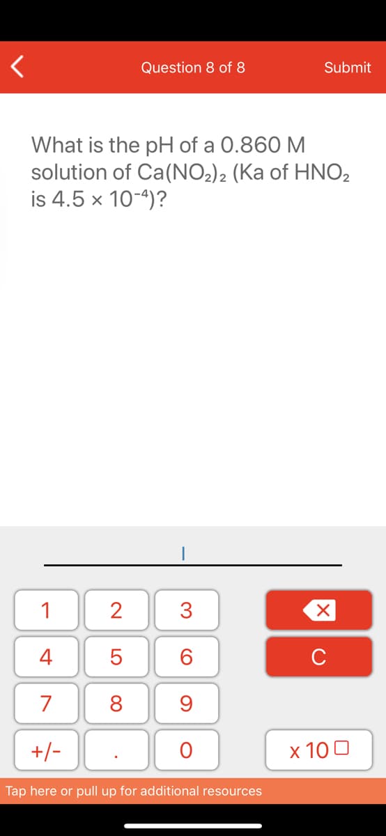 Question 8 of 8
Submit
What is the pH of a 0.860 M
solution of Ca(NO2)2 (Ka of HNO2
is 4.5 x 10-4)?
1
4
6.
7
8
+/-
x 10 0
Tap here or pull up for additional resources
3.
N LO
