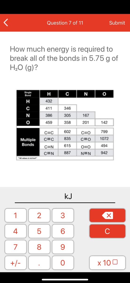 Question 7 of 11
Submit
How much energy is required to
break all of the bonds in 5.75 g of
H2O (g)?
Single
Bond
H
N
н
432
411
346
N
386
305
167
459
358
201
142
C=C
602
C=0
799
Multiple
C=C
835
C=0
1072
Bonds
615
494
C=N
O=0
C=N
887
N=N
942
"Al values in kama
kJ
1
3
4
7
8
9
+/-
х 100
LO
