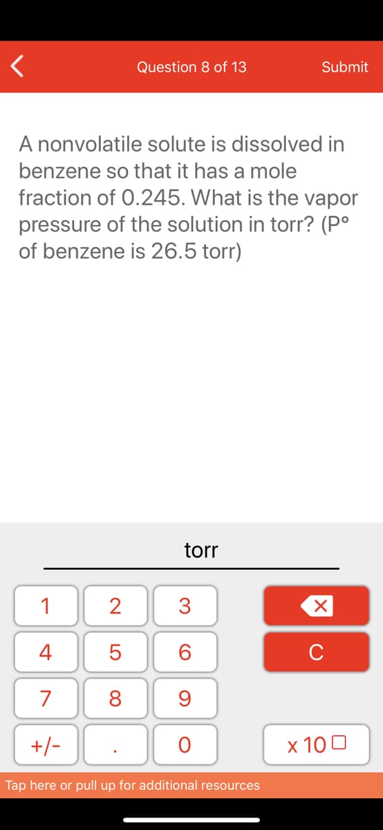 Question 8 of 13
Submit
A nonvolatile solute is dissolved in
benzene so that it has a mole
fraction of 0.245. What is the vapor
pressure of the solution in torr? (P°
of benzene is 26.5 torr)
torr
1
2
3
4
6.
C
7
8
+/-
x 10 0
Tap here or pull up for additional resources
LO
