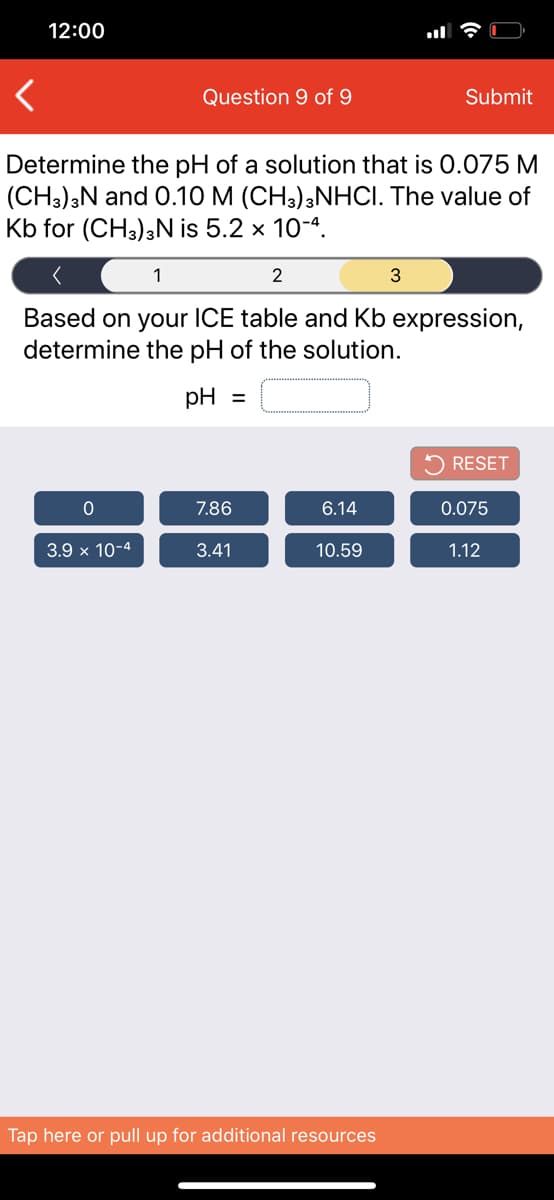 12:00
Question 9 of 9
Submit
Determine the pH of a solution that is 0.075 M
(CH3);N and 0.10 M (CH3);NHCI. The value of
Kb for (CH3),N is 5.2 x 10-4.
1
2
Based on your ICE table and Kb expression,
determine the pH of the solution.
pH =
5 RESET
7.86
6.14
0.075
3.9 x 10-4
3.41
10.59
1.12
Tap here or pull up for additional resources

