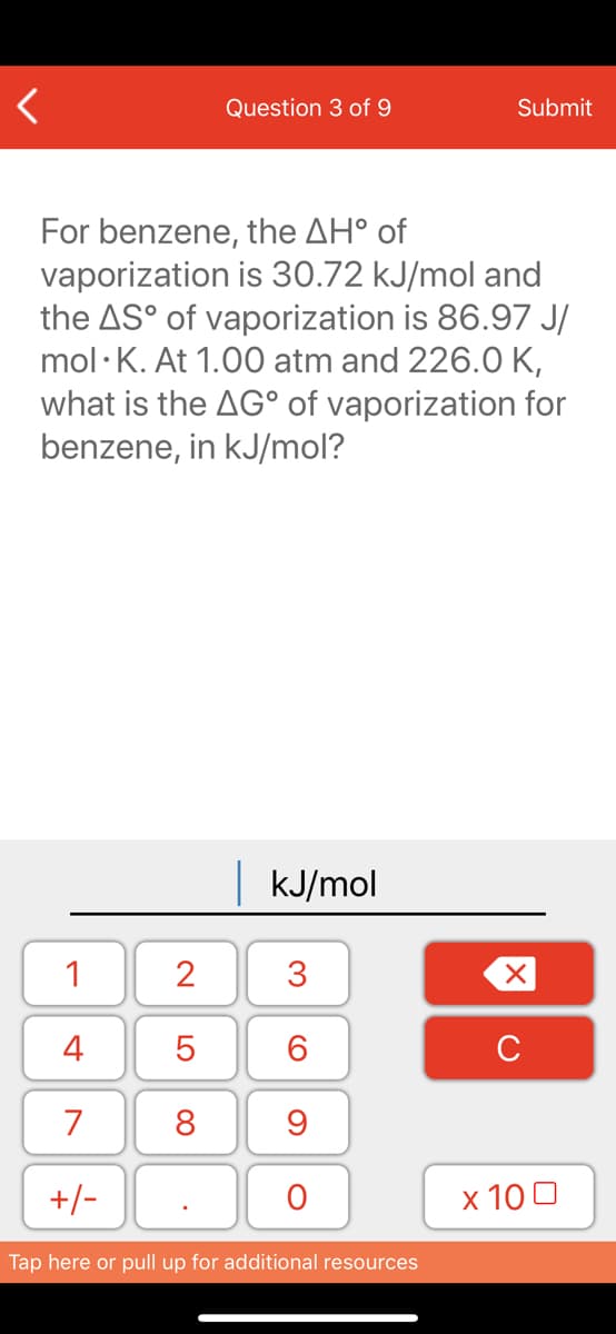 Question 3 of 9
Submit
For benzene, the AH° of
vaporization is 30.72 kJ/mol and
the AS° of vaporization is 86.97 J/
mol ·K. At 1.00 atm and 226.0 K,
what is the AG° of vaporization for
benzene, in kJ/mol?
kJ/mol
1
2
3
4
6.
C
7
8
+/-
x 10 0
Tap here or pull up for additional resources
LO

