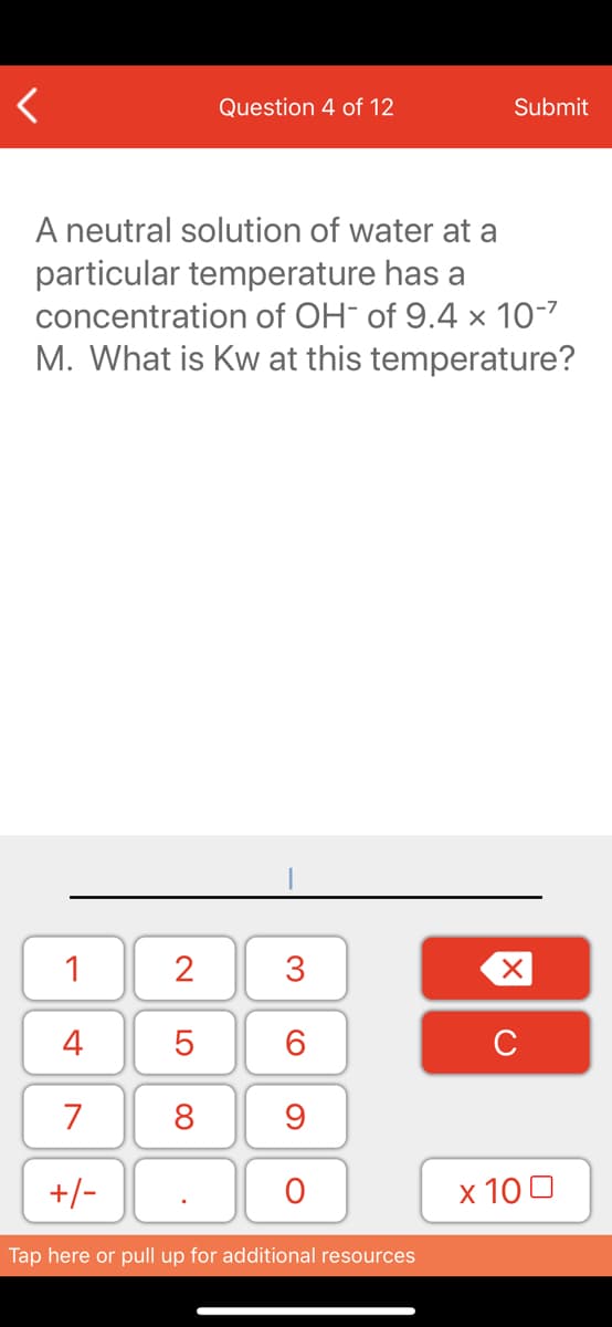 Question 4 of 12
Submit
A neutral solution of water at a
particular temperature has a
concentration of OH¯ of 9.4 × 10-7
M. What is Kw at this temperature?
1
4
6.
7
8
+/-
x 10 0
Tap here or pull up for additional resources
3.
N LO
