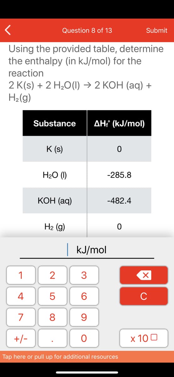 Question 8 of 13
Submit
Using the provided table, determine
the enthalpy (in kJ/mol) for the
reaction
2 K(s) + 2 H20(1) → 2 KOH (aq) +
H2(g)
Substance
AHť (kJ/mol)
K (s)
H2O (1)
-285.8
КОН (aq)
-482.4
H2 (g)
|KJ/mol
1
2
3
4
6.
C
7
8
+/-
x 10 0
Tap here or pull up for additional resources
LO
