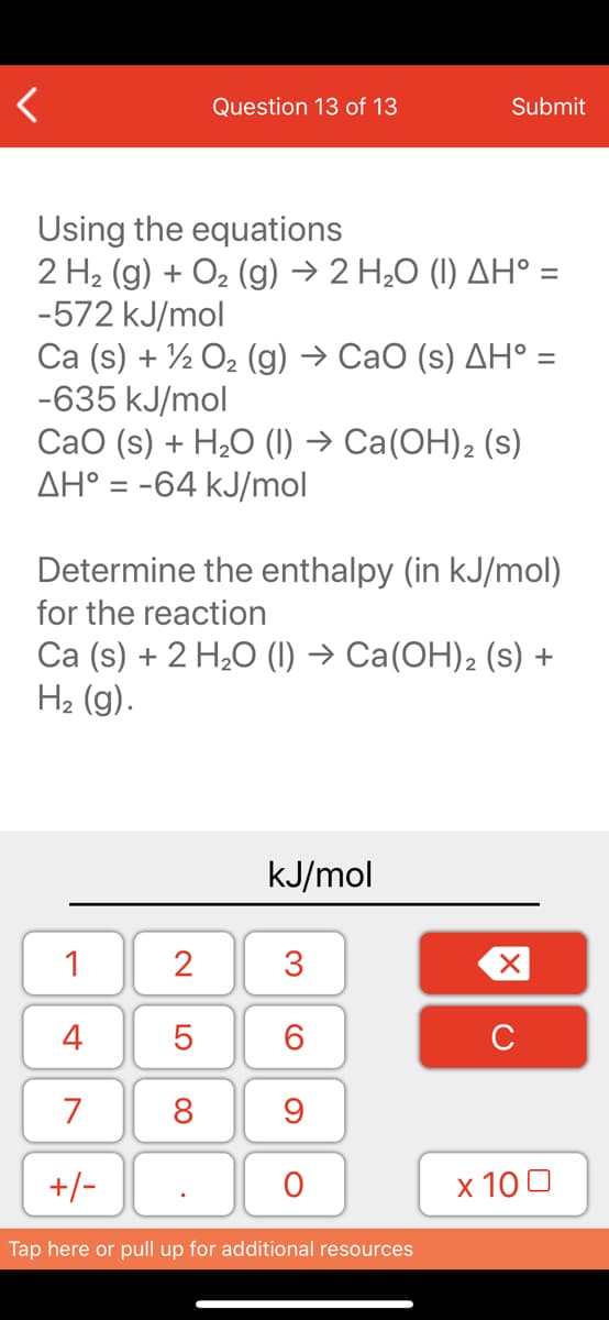 Question 13 of 13
Submit
Using the equations
2 H2 (g) + O2 (g) → 2 H2O (1) AH° =
-572 kJ/mol
Са (s) + 7, Ог (g) -> СаО (s) ДН %3
-635 kJ/mol
СаО (s) + H,О () -> Са(ОН)2 (s)
AH° = -64 kJ/mol
Determine the enthalpy (in kJ/mol)
for the reaction
Ca (s) + 2 H2O (1) → Ca(OH)2 (s) +
H2 (g).
kJ/mol
1
2
3
4
6.
C
7
8
+/-
x 10 0
Tap here or pull up for additional resources
LO
