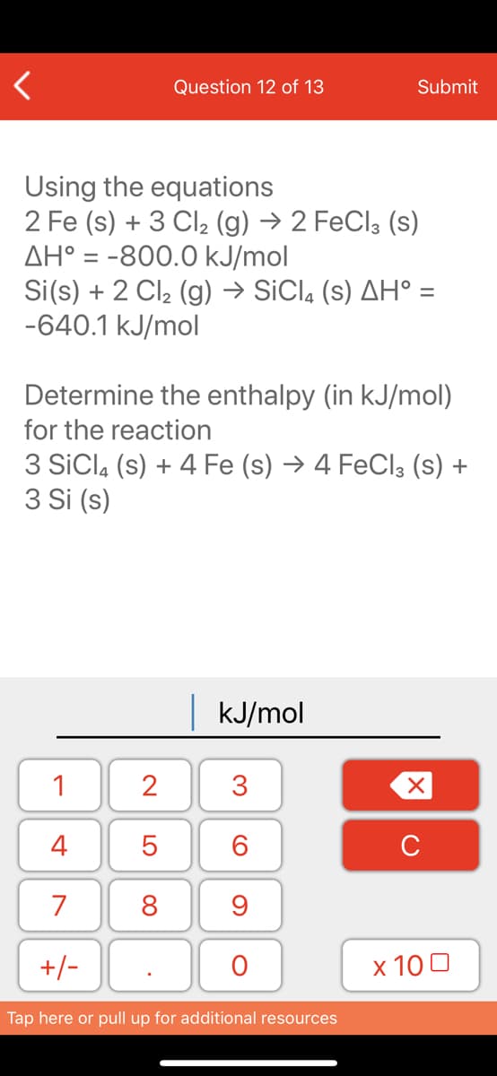 Question 12 of 13
Submit
Using the equations
2 Fe (s) + 3 Cl2 (g) → 2 FeCl3 (s)
AH° = -800.0 kJ/mol
Si(s) + 2 Cl2 (g) → SiCl, (s) AH° =
-640.1 kJ/mol
Determine the enthalpy (in kJ/mol)
for the reaction
3 SiCla (s) + 4 Fe (s) → 4 FeClą (s) +
3 Si (s)
kJ/mol
1
2
3
4
6.
C
7
8
+/-
x 10 0
Tap here or pull up for additional resources
LO
