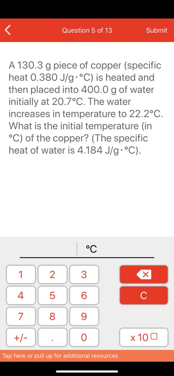 Question 5 of 13
Submit
A 130.3 g piece of copper (specific
heat 0.380 J/g·°C) is heated and
then placed into 400.0 g of water
initially at 20.7°C. The water
increases in temperature to 22.2°C.
What is the initial temperature (in
°C) of the copper? (The specific
heat of water is 4.184 J/g·°C).
°C
1
2
3
4
6.
C
7
8
+/-
x 10 0
Tap here or pull up for additional resources
LO
