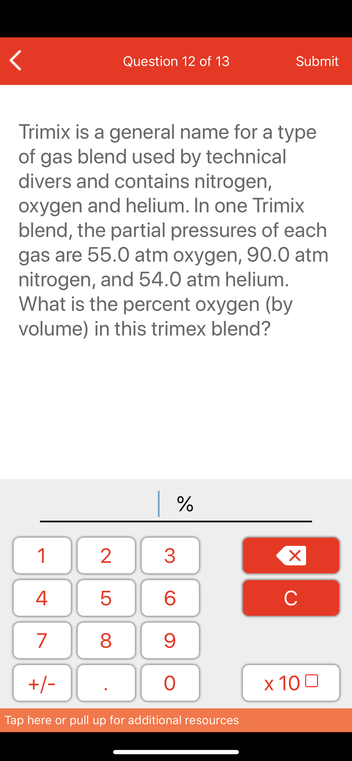 Question 12 of 13
Submit
Trimix is a general name for a type
of gas blend used by technical
divers and contains nitrogen,
oxygen and helium. In one Trimix
blend, the partial pressures of each
gas are 55.0 atm oxygen, 90.0 atm
nitrogen, and 54.0 atm helium.
What is the percent oxygen (by
volume) in this trimex blend?
| %
1
3
6
C
7
8
+/-
ㅇ
x 10 0
Tap here or pull up for additional resources
LO
