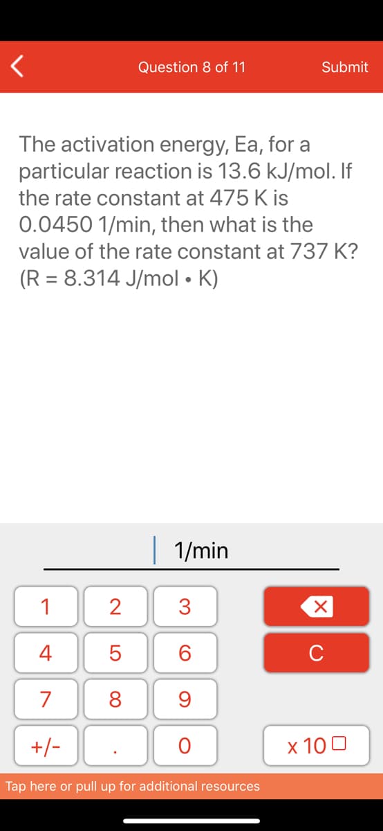 Question 8 of 11
Submit
The activation energy, Ea, for a
particular reaction is 13.6 kJ/mol. If
the rate constant at 475 K is
0.0450 1/min, then what is the
value of the rate constant at 737 K?
(R = 8.314 J/mol • K)
| 1/min
1
2
3
4
6.
C
7
8
+/-
x 10 0
Tap here or pull up for additional resources
LO
