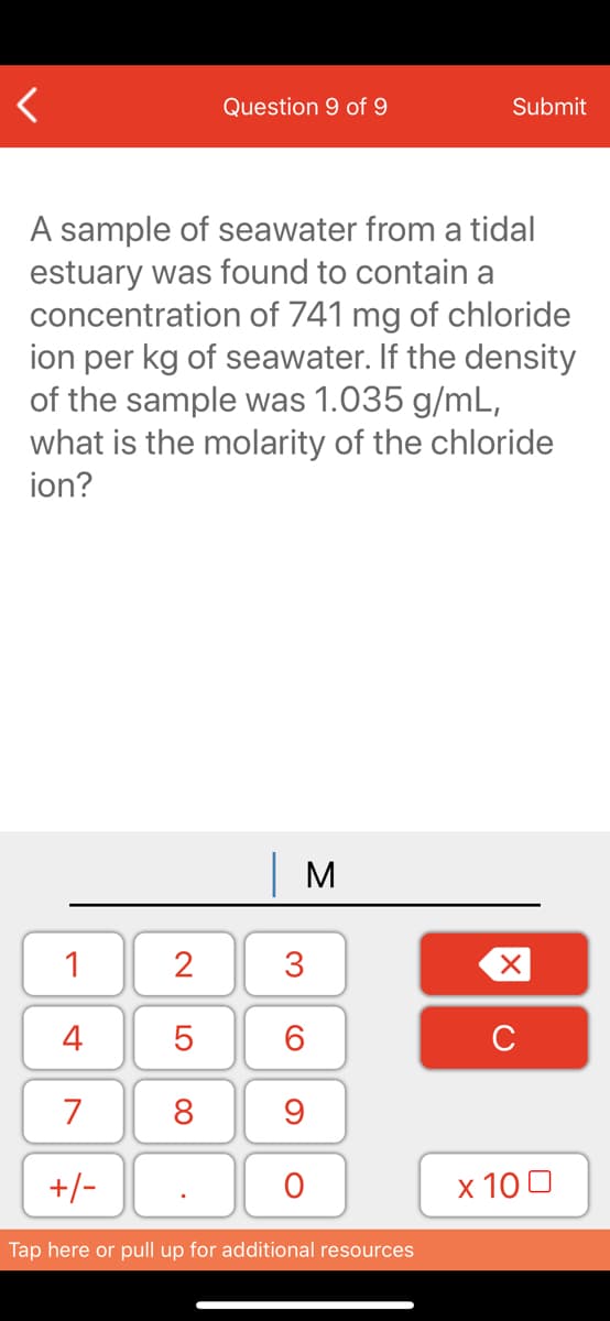 Question 9 of 9
Submit
A sample of seawater from a tidal
estuary was found to contain a
concentration of 741 mg of chloride
ion per kg of seawater. If the density
of the sample was 1.035 g/mL,
what is the molarity of the chloride
ion?
| M
1
2
3
4
6.
C
7
8
+/-
x 10 0
Tap here or pull up for additional resources
LO
