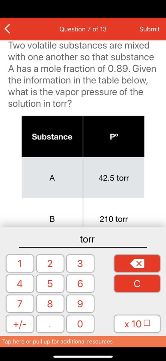 Question 7 of 13
Submit
Two volatile substances are mixed
with one another so that substance
A has a mole fraction of 0.89. Given
the information in the table below,
what is the vapor pressure of the
solution in torr?
Substance
A
42.5 torr
210 torr
torr
1
2
3
4
6.
C
7
8
+/-
x 10 0
Tap here or pull up for additional resources
LO
