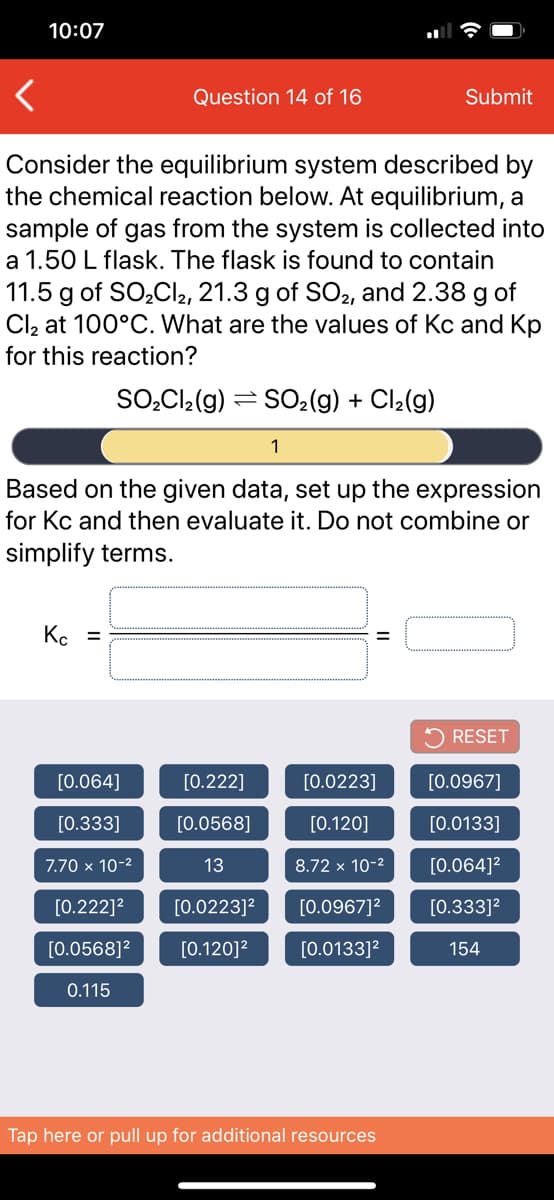 10:07
Question 14 of 16
Submit
Consider the equilibrium system described by
the chemical reaction below. At equilibrium, a
sample of gas from the system is collected into
a 1.50 L flask. The flask is found to contain
11.5 g of SO,Cl2, 21.3 g of SO2, and 2.38 g of
Cl2 at 100°C. What are the values of Kc and Kp
for this reaction?
SO̟CI2(g) = SO2(g) + Cl2(g)
1
Based on the given data, set up the expression
for Kc and then evaluate it. Do not combine or
simplify terms.
K. =
5 RESET
[0.064]
[0.222]
[0.0223]
[0.0967]
[0.333]
[0.0568]
[0.120]
[0.0133]
7.70 x 10-2
13
8.72 x 10-2
[0.064]?
[0.222]2
[0.0223]?
[0.0967]?
[0.333]?
[0.0568]?
[0.120]?
[0.0133]?
154
0.115
Tap here or pull up for additional resources
